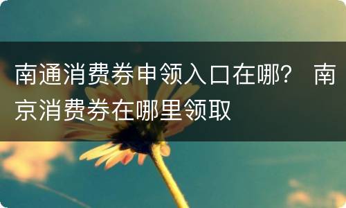 南通消费券申领入口在哪？ 南京消费券在哪里领取