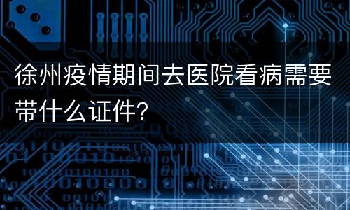 徐州疫情期间去医院看病需要带什么证件？