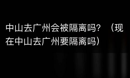 中山去广州会被隔离吗？（现在中山去广州要隔离吗）