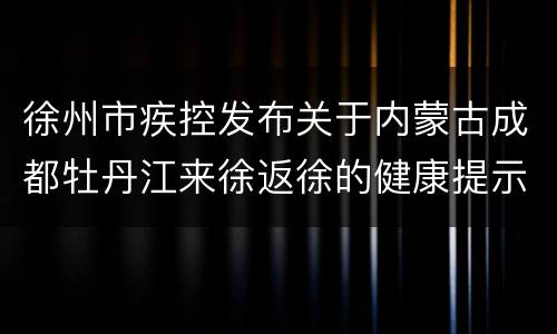 徐州市疾控发布关于内蒙古成都牡丹江来徐返徐的健康提示