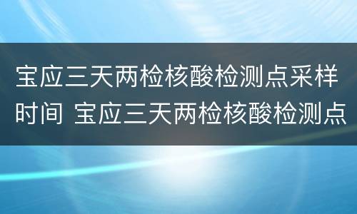 宝应三天两检核酸检测点采样时间 宝应三天两检核酸检测点采样时间是多少