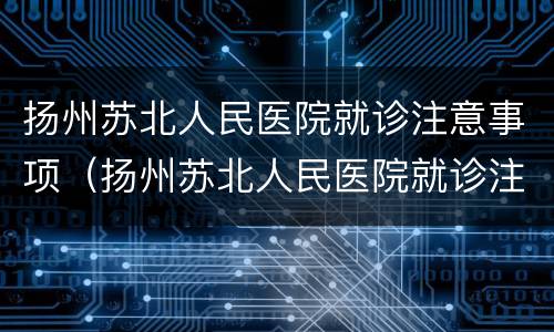扬州苏北人民医院就诊注意事项（扬州苏北人民医院就诊注意事项有哪些）