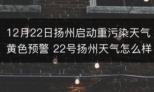 12月22日扬州启动重污染天气黄色预警 22号扬州天气怎么样