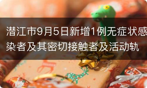 潜江市9月5日新增1例无症状感染者及其密切接触者及活动轨迹