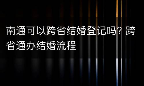 南通可以跨省结婚登记吗? 跨省通办结婚流程