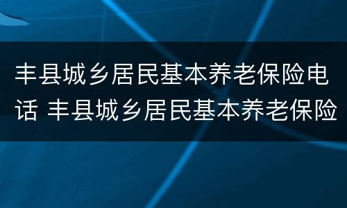 丰县城乡居民基本养老保险电话 丰县城乡居民基本养老保险电话号码
