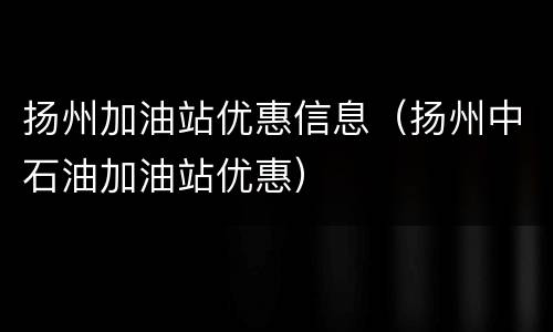扬州加油站优惠信息（扬州中石油加油站优惠）