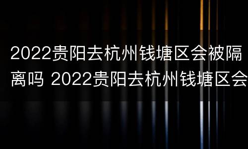 2022贵阳去杭州钱塘区会被隔离吗 2022贵阳去杭州钱塘区会被隔离吗现在