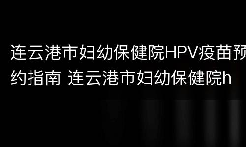 连云港市妇幼保健院HPV疫苗预约指南 连云港市妇幼保健院hpv疫苗预约指南最新