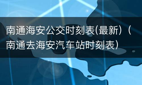 南通海安公交时刻表(最新)（南通去海安汽车站时刻表）