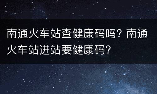 南通火车站查健康码吗? 南通火车站进站要健康码?
