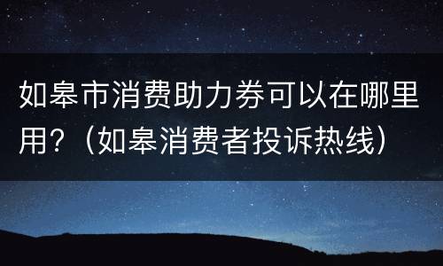 如皋市消费助力券可以在哪里用?（如皋消费者投诉热线）