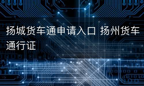 扬城货车通申请入口 扬州货车通行证