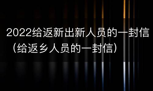 2022给返新出新人员的一封信（给返乡人员的一封信）