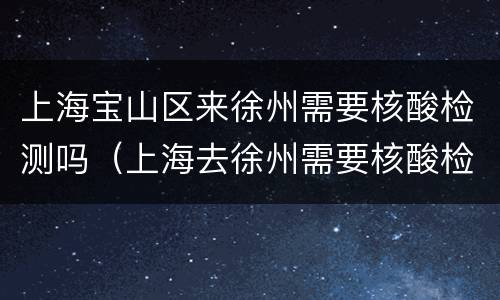 上海宝山区来徐州需要核酸检测吗（上海去徐州需要核酸检测报告吗）