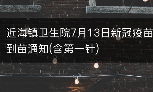 近海镇卫生院7月13日新冠疫苗到苗通知(含第一针)