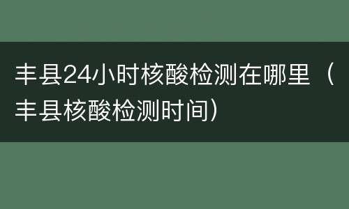 丰县24小时核酸检测在哪里（丰县核酸检测时间）