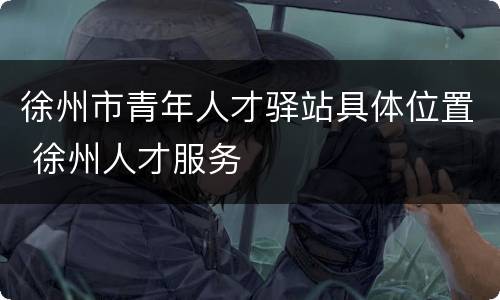 徐州市青年人才驿站具体位置 徐州人才服务