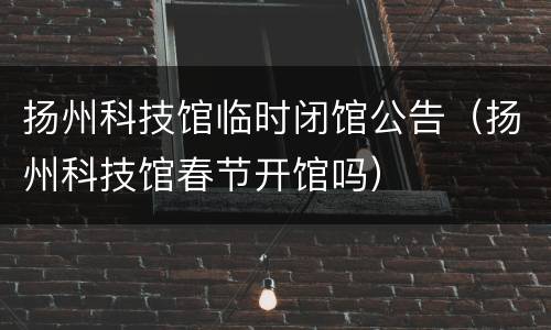 扬州科技馆临时闭馆公告（扬州科技馆春节开馆吗）
