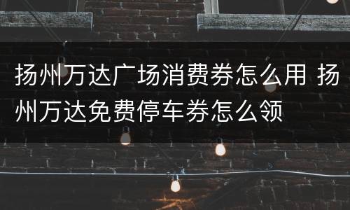 扬州万达广场消费券怎么用 扬州万达免费停车券怎么领