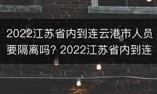 2022江苏省内到连云港市人员要隔离吗? 2022江苏省内到连云港市人员要隔离吗今天