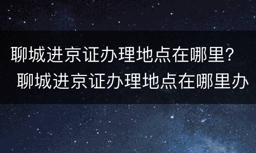 聊城进京证办理地点在哪里？ 聊城进京证办理地点在哪里办