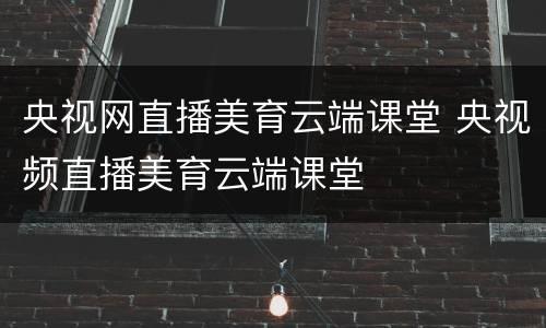央视网直播美育云端课堂 央视频直播美育云端课堂
