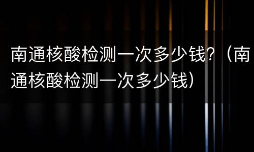 南通核酸检测一次多少钱?（南通核酸检测一次多少钱）