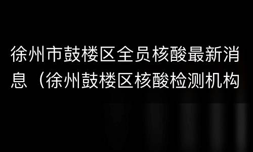 徐州市鼓楼区全员核酸最新消息（徐州鼓楼区核酸检测机构）