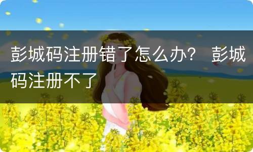 彭城码注册错了怎么办？ 彭城码注册不了