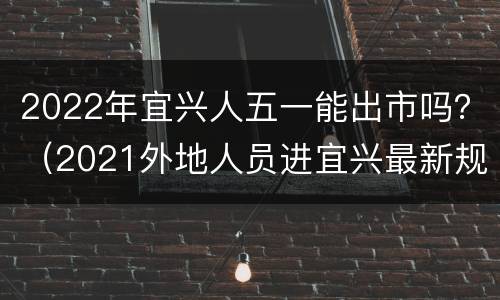 2022年宜兴人五一能出市吗？（2021外地人员进宜兴最新规定）