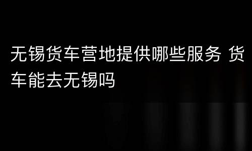 无锡货车营地提供哪些服务 货车能去无锡吗