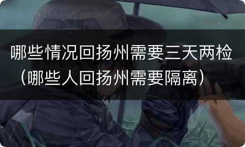 哪些情况回扬州需要三天两检（哪些人回扬州需要隔离）