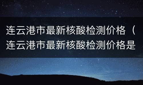 连云港市最新核酸检测价格（连云港市最新核酸检测价格是多少）