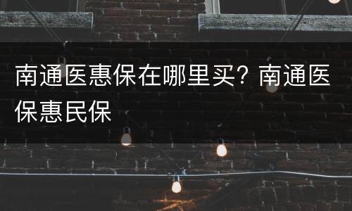 南通医惠保在哪里买? 南通医保惠民保