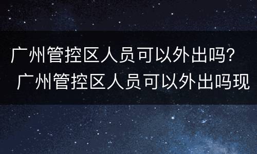 广州管控区人员可以外出吗？ 广州管控区人员可以外出吗现在