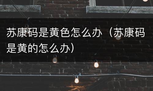 苏康码是黄色怎么办（苏康码是黄的怎么办）