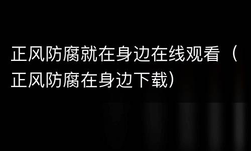 正风防腐就在身边在线观看（正风防腐在身边下载）