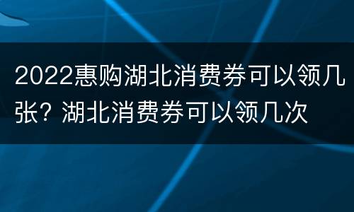 2022惠购湖北消费券可以领几张? 湖北消费券可以领几次