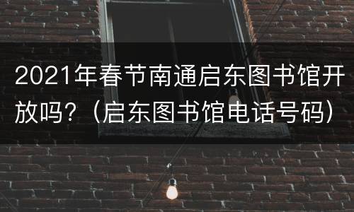 2021年春节南通启东图书馆开放吗?（启东图书馆电话号码）