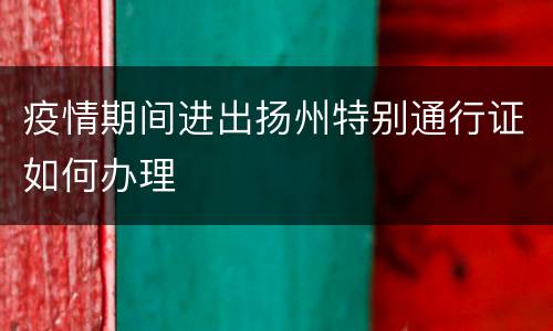 疫情期间进出扬州特别通行证如何办理