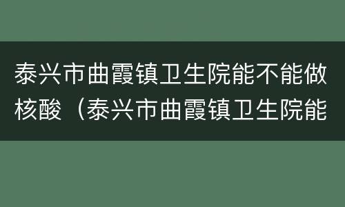泰兴市曲霞镇卫生院能不能做核酸（泰兴市曲霞镇卫生院能不能做核酸）