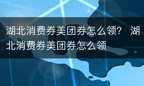 湖北消费券美团券怎么领？ 湖北消费券美团券怎么领