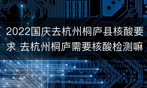 2022国庆去杭州桐庐县核酸要求 去杭州桐庐需要核酸检测嘛