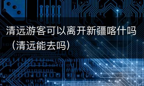 清远游客可以离开新疆喀什吗（清远能去吗）
