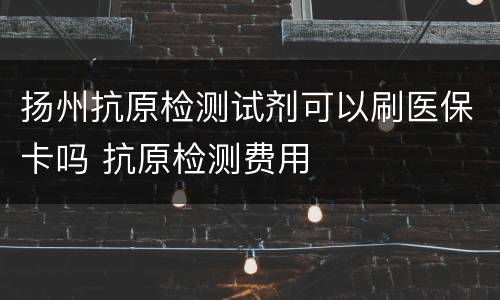 扬州抗原检测试剂可以刷医保卡吗 抗原检测费用