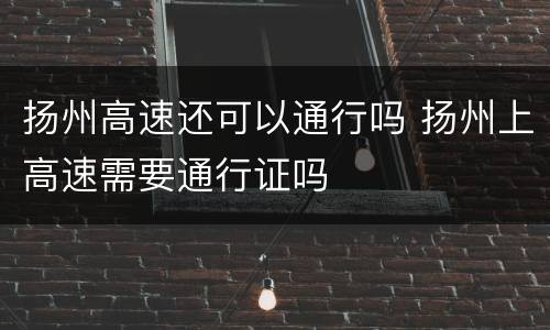 扬州高速还可以通行吗 扬州上高速需要通行证吗