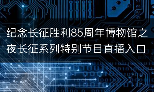 纪念长征胜利85周年博物馆之夜长征系列特别节目直播入口