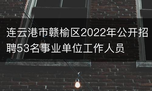 连云港市赣榆区2022年公开招聘53名事业单位工作人员