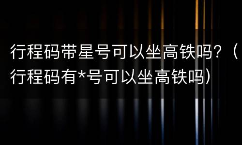 行程码带星号可以坐高铁吗?（行程码有*号可以坐高铁吗）
